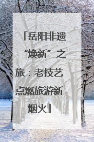 岳阳非遗“焕新”之旅：老技艺点燃旅游新烟火