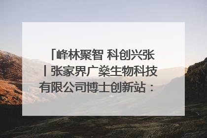 峰林聚智 科创兴张丨张家界广燊生物科技有限公司博士创新站：立足生态优势 激活“绿色宝藏”