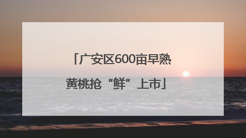 广安区600亩早熟黄桃抢“鲜”上市