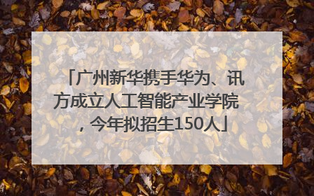 广州新华携手华为、讯方成立人工智能产业学院，今年拟招生150人