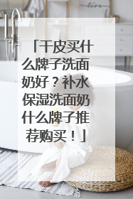 干皮买什么牌子洗面奶好？补水保湿洗面奶什么牌子推荐购买！