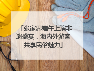 张家界端午上演非遗盛宴，海内外游客共享民俗魅力