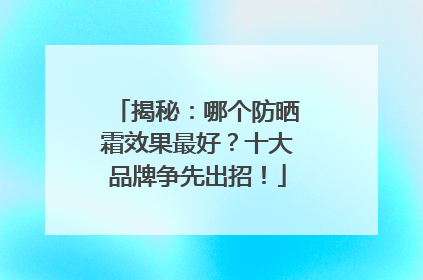 揭秘：哪个防晒霜效果最好？十大品牌争先出招！