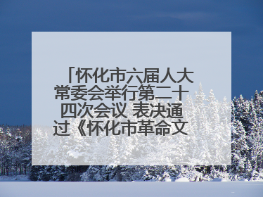 怀化市六届人大常委会举行第二十四次会议 表决通过《怀化市革命文物保护利用若干规定》