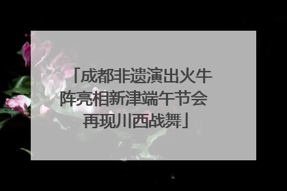 成都非遗演出火牛阵亮相新津端午节会 再现川西战舞
