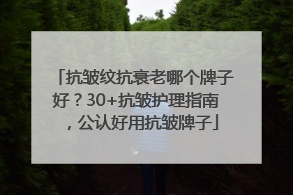 抗皱纹抗衰老哪个牌子好？30+抗皱护理指南，公认好用抗皱牌子