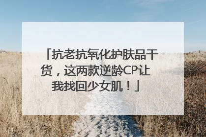 抗老抗氧化护肤品干货，这两款逆龄CP让我找回少女肌！