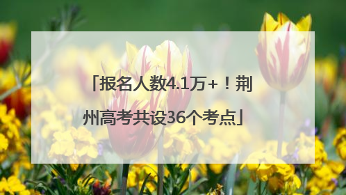 报名人数4.1万+！荆州高考共设36个考点