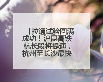 拉通试验圆满成功！沪昆高铁杭长段将提速，杭州至长沙最快3小时12分