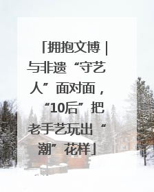 拥抱文博｜与非遗“守艺人”面对面，“10后”把老手艺玩出“潮”花样