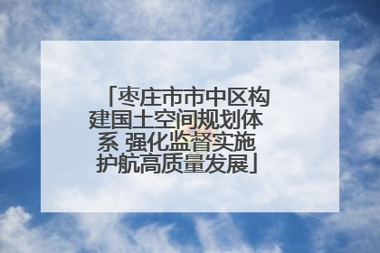 枣庄市市中区构建国土空间规划体系 强化监督实施护航高质量发展