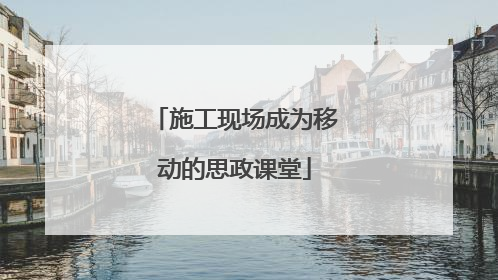 施工现场成为移动的思政课堂