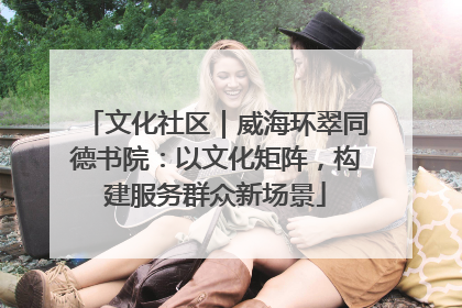 文化社区｜威海环翠同德书院：以文化矩阵，构建服务群众新场景
