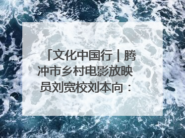 文化中国行｜腾冲市乡村电影放映员刘宽校刘本向：放映父子兵 接力光影梦