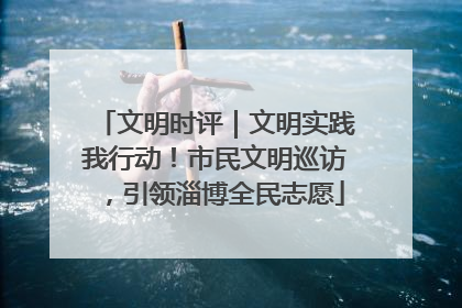 文明时评｜文明实践我行动！市民文明巡访，引领淄博全民志愿