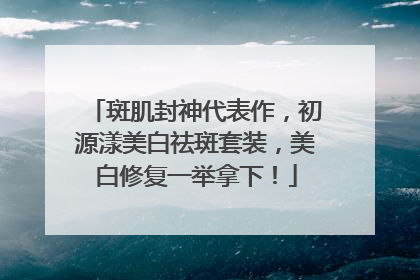 斑肌封神代表作，初源漾美白祛斑套装，美白修复一举拿下！