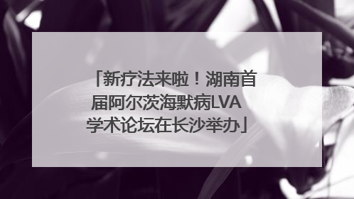 新疗法来啦！湖南首届阿尔茨海默病LVA学术论坛在长沙举办