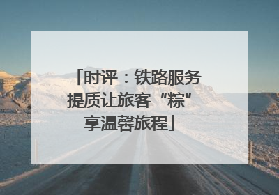 时评：铁路服务提质让旅客“粽”享温馨旅程