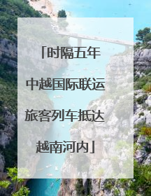 时隔五年 中越国际联运旅客列车抵达越南河内