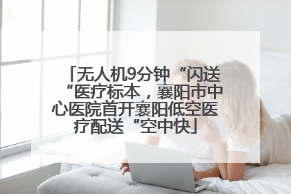 无人机9分钟“闪送“医疗标本，襄阳市中心医院首开襄阳低空医疗配送“空中快