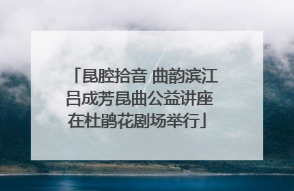 昆腔拾音 曲韵滨江 吕成芳昆曲公益讲座在杜鹃花剧场举行
