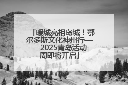 暖城亮相岛城！鄂尔多斯文化神州行——2025青岛活动周即将开启