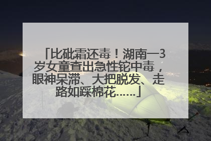 比砒霜还毒！湖南一3岁女童查出急性铊中毒，眼神呆滞、大把脱发、走路如踩棉花……