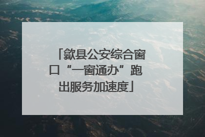 歙县公安综合窗口“一窗通办”跑出服务加速度