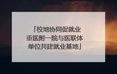 校地协同促就业 重医附一院与医联体单位共建就业基地
