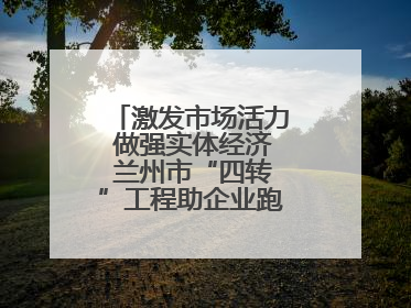激发市场活力 做强实体经济 兰州市“四转”工程助企业跑出升级加速度