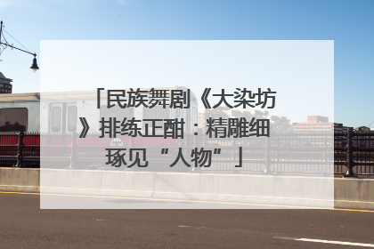 民族舞剧《大染坊》排练正酣：精雕细琢见“人物”