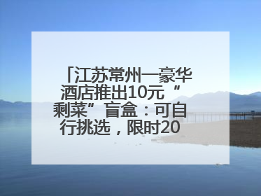 江苏常州一豪华酒店推出10元“剩菜”盲盒：可自行挑选，限时20分钟，仅限外带