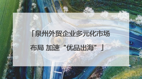 泉州外贸企业多元化市场布局 加速“优品出海”