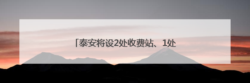 泰安将设2处收费站、1处服务区！涉及这一高速建设