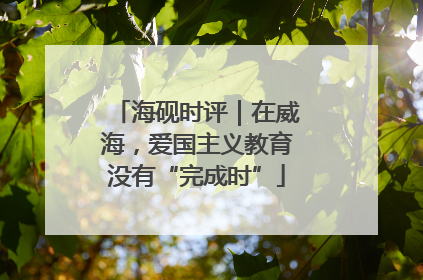 海砚时评｜在威海，爱国主义教育没有“完成时”