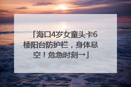 海口4岁女童头卡6楼阳台防护栏，身体悬空！危急时刻→