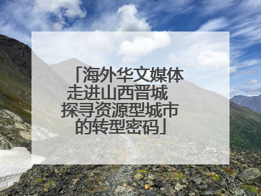 海外华文媒体走进山西晋城 探寻资源型城市的转型密码