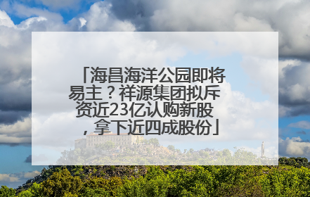 海昌海洋公园即将易主？祥源集团拟斥资近23亿认购新股，拿下近四成股份