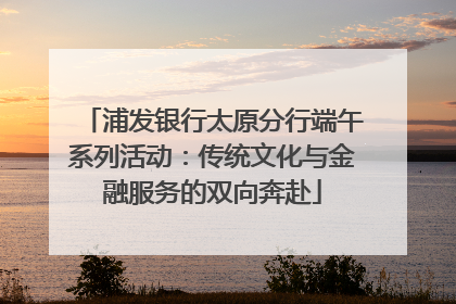 浦发银行太原分行端午系列活动：传统文化与金融服务的双向奔赴