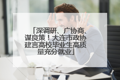 深调研、广协商、谋良策！大连市政协建言高校毕业生高质量充分就业