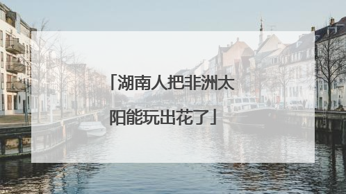 湖南人把非洲太阳能玩出花了