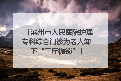 滨州市人民医院护理专科综合门诊为老人卸下“千斤枷锁”