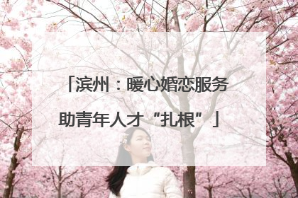 滨州：暖心婚恋服务助青年人才“扎根”