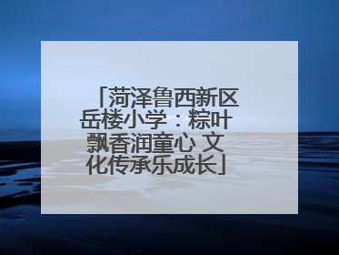 菏泽鲁西新区岳楼小学：粽叶飘香润童心 文化传承乐成长