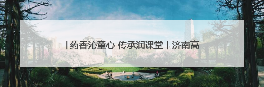 药香沁童心 传承润课堂丨济南高新区景汇小学开展家长进课堂活动