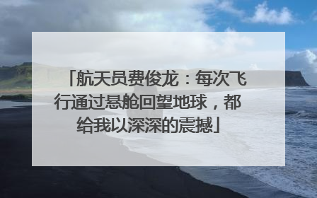 航天员费俊龙：每次飞行通过悬舱回望地球，都给我以深深的震撼
