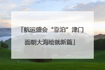 航运盛会“靠泊”津门 面朝大海绘就新篇