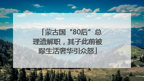 蒙古国“80后”总理遭解职，其子此前被曝生活奢华引众怒