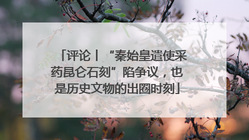 评论丨“秦始皇遣使采药昆仑石刻”陷争议，也是历史文物的出圈时刻