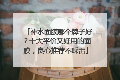补水面膜哪个牌子好？十大平价又好用的面膜，良心推荐不踩雷